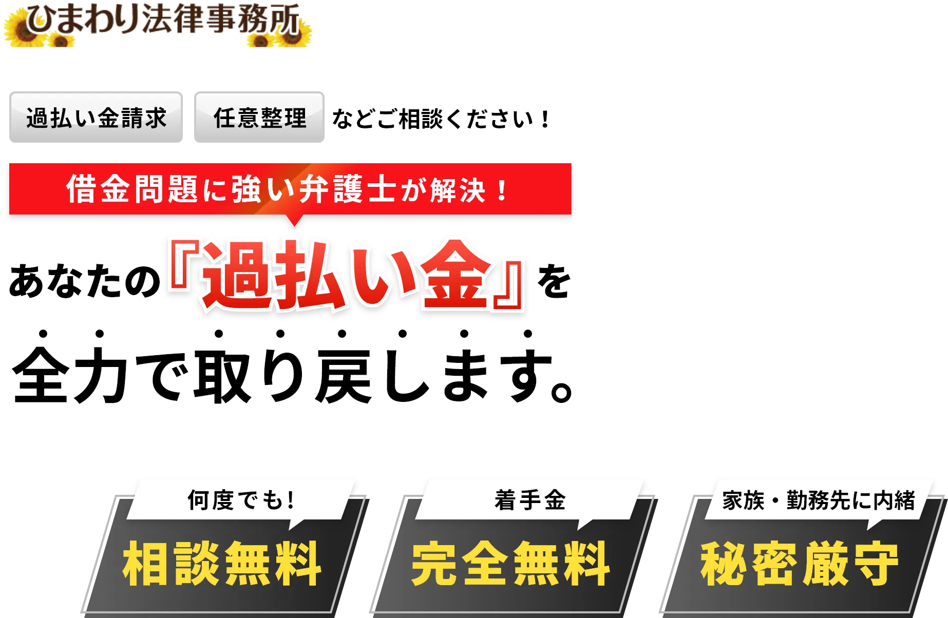 ひまわり法律事務所 過払い金請求 任意整理などご相談ください!あなたの過払い金を全力で取り戻します。 借金問題に強い弁護士が解決! 何度でも!相談無料 着手金 完全無料 家族・勤務先に内緒 秘密厳守