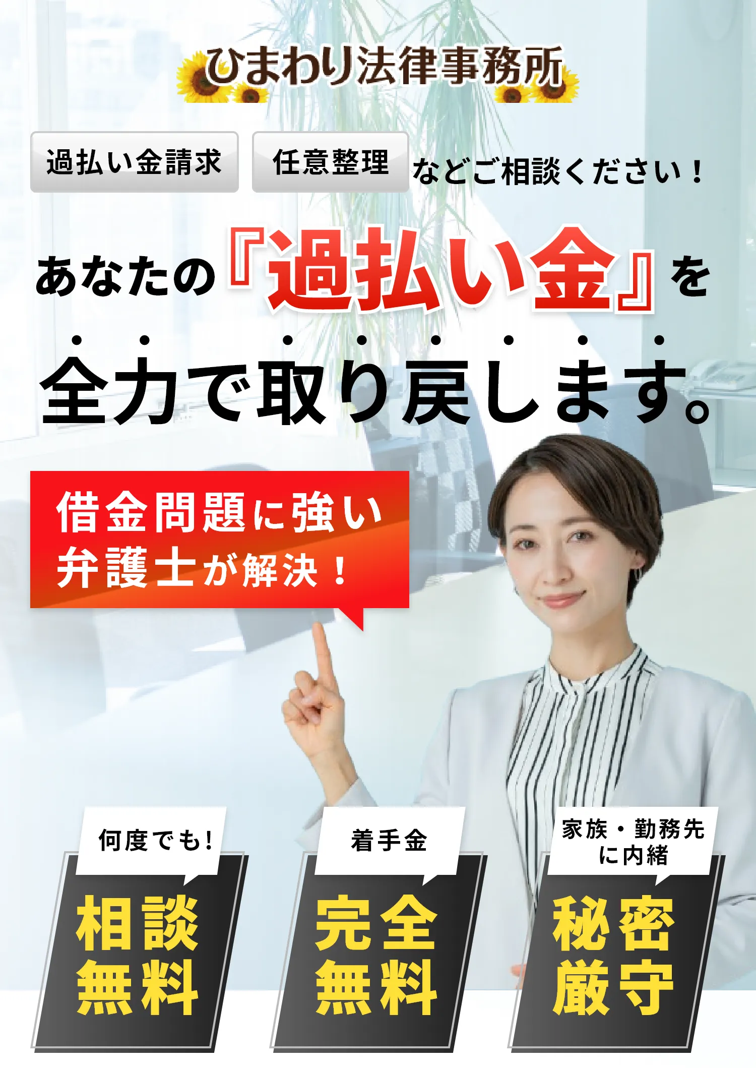 ひまわり法律事務所 過払い金請求 任意整理などご相談ください!あなたの過払い金を全力で取り戻します。 借金問題に強い弁護士が解決! 何度でも!相談無料 着手金 完全無料 家族・勤務先に内緒 秘密厳守